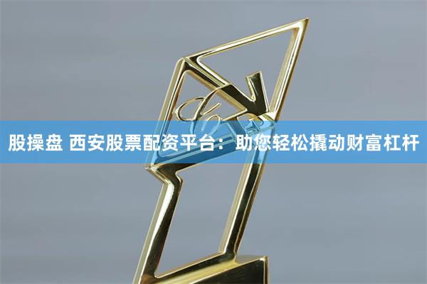 股操盘 西安股票配资平台：助您轻松撬动财富杠杆