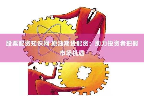 股票配资知识网 原油期货配资：助力投资者把握市场机遇