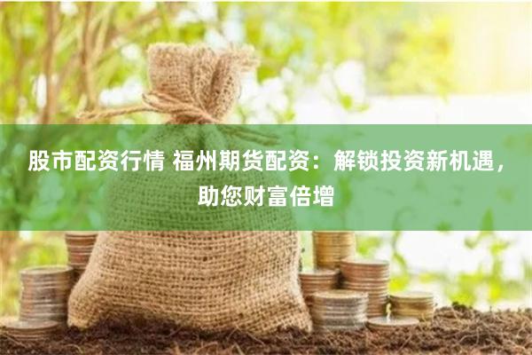 股市配资行情 福州期货配资：解锁投资新机遇，助您财富倍增