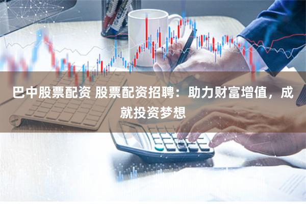 巴中股票配资 股票配资招聘：助力财富增值，成就投资梦想