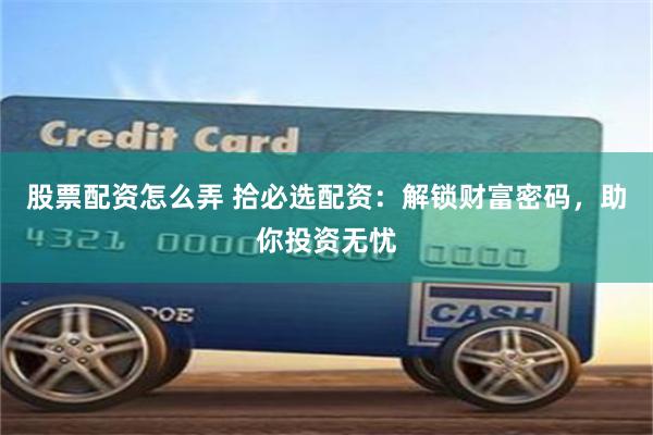 股票配资怎么弄 拾必选配资：解锁财富密码，助你投资无忧