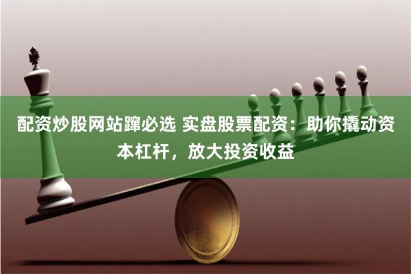 配资炒股网站蹿必选 实盘股票配资：助你撬动资本杠杆，放大投资收益