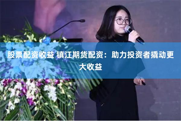股票配资收益 镇江期货配资：助力投资者撬动更大收益