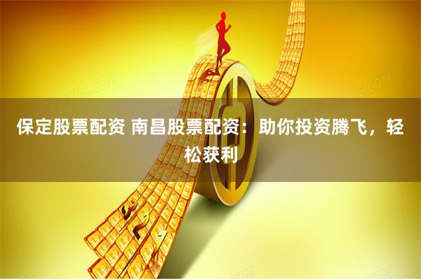 保定股票配资 南昌股票配资：助你投资腾飞，轻松获利