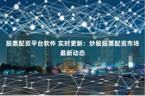 股票配资平台软件 实时更新：炒股股票配资市场最新动态
