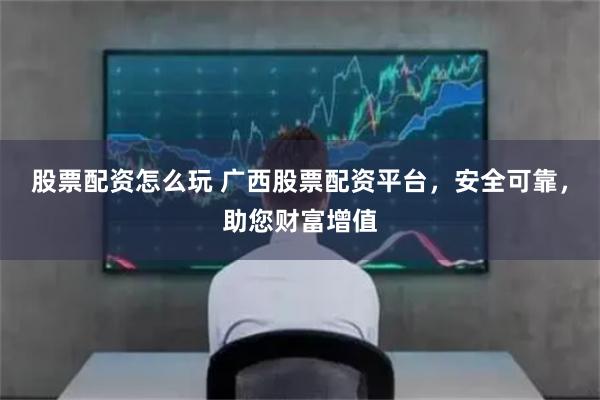股票配资怎么玩 广西股票配资平台,安全可靠,助您财富增值