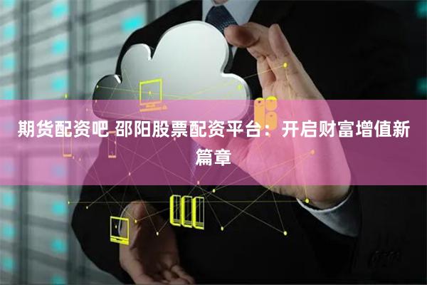 期货配资吧 邵阳股票配资平台：开启财富增值新篇章